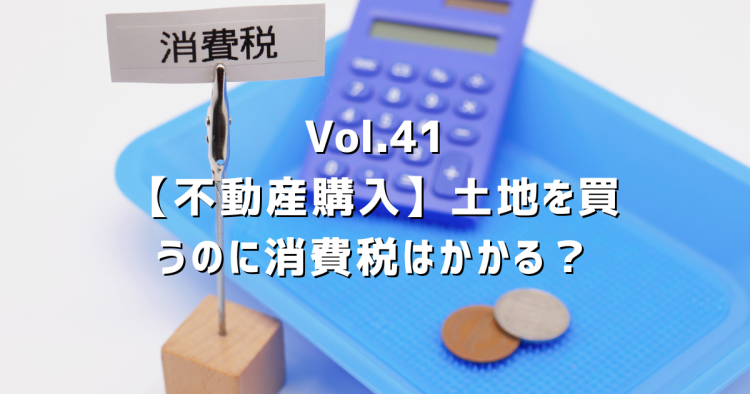 Vol.41【不動産購入と消費税】土地を買うのに消費税はかかる？
