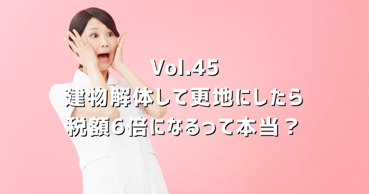 Vol.45【土地の固定資産税】建物解体して更地にしたら税額6倍って本当？