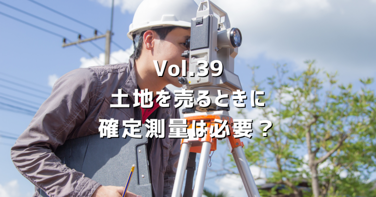 Vol.39土地を売るときに確定測量は必要？