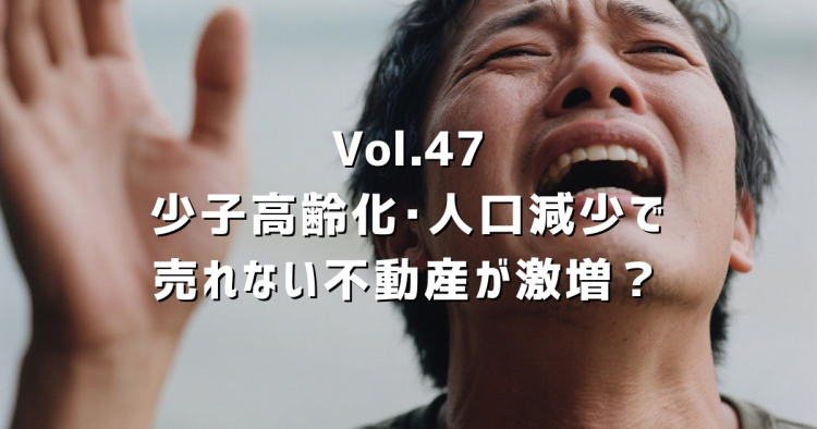 Vol.47【少子高齢化･人口減少】売れない不動産を相続するリスクと対策