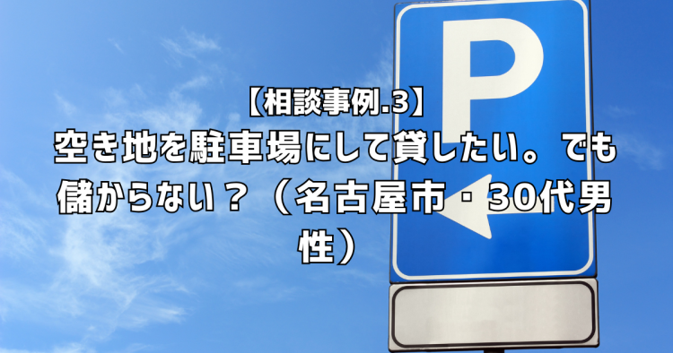相談実績３｜空き地を駐車場にして貸したい。駐車場って儲かるの？（名古屋市・30代男性）