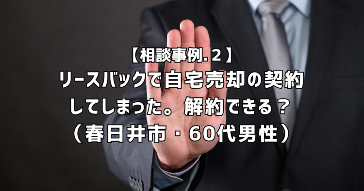 相談実績２｜リースバックで自宅売却の契約してしまったけど、不安です。解約できますか？（春日井市・60代男性）