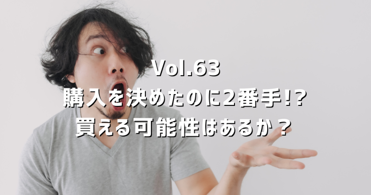 Vol.63【購入申込み】せっかく購入を決めたのに2番手!?買える可能性はあるか？