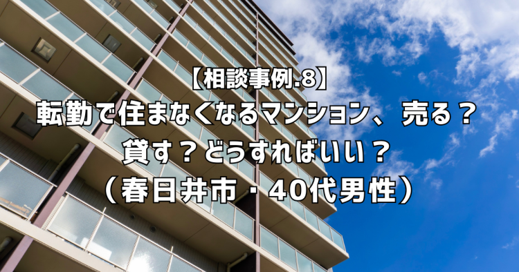 相談実績8|転勤で住まなくなるマンション、売る?貸す?どうすればいい?(春日井市・40代男性)
