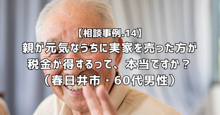 相談実績14|親が元気なうちに実家を売った方が税金が得するって、本当ですか?(春日井市・60代男性)