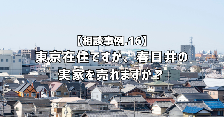 相談実績１６｜東京在住ですが、春日井の実家を売れますか？