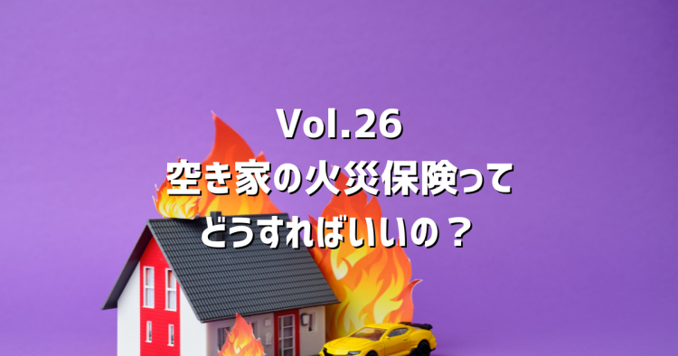 Vol.26 空き家になったら火災保険はどうする?補償が切れるリスクと正しい対処法を解説
