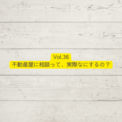 Vol.36不動産屋に相談って、実際なにするの？
