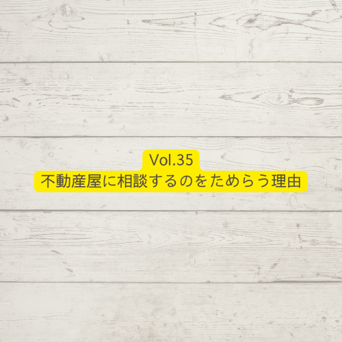 Vol.35不動産屋に相談するのをためらう理由