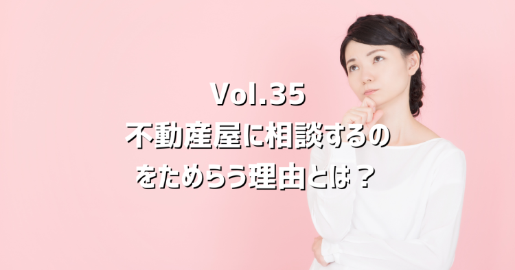 Vol.35不動産屋に相談するのをためらう理由