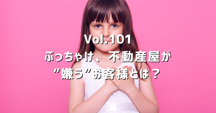 Vol.101 ぶっちゃけ、不動産屋が“嫌う”お客様とは?現場の本音を正直に話します