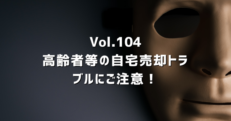 Vol.104 高齢者の自宅売却トラブルにご注意。国土交通省も警告する「押し買い」の手口と対処法