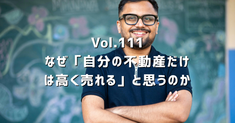 Vol.111 なぜ人は「自分の不動産だけは高く売れる」と思ってしまうのか