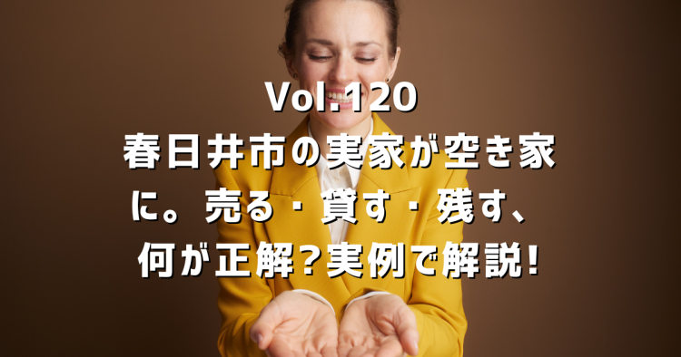 Vol.120 春日井市の実家が空き家に。売る・貸す・残す、何が正解?地元の不動産屋が実例で解説します