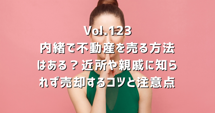 Vol.123 内緒で不動産を売る方法はある?近所や親戚に知られず売却するコツと注意点