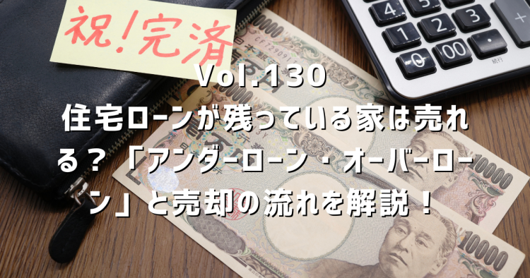 Vol.130 住宅ローンが残っている家は売れる?「アンダーローン・オーバーローン」と売却の流れを解説!