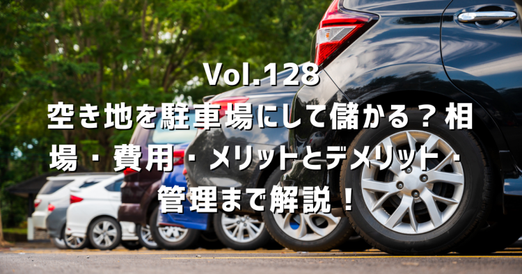 Vol.128 空き地を駐車場にして儲かる?相場・費用・メリットとデメリット・管理まで解説!
