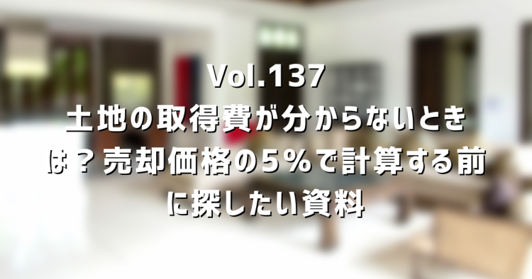 Vol.137 土地の取得費が分からないときは?売却価格の5%で計算する前に探したい資料